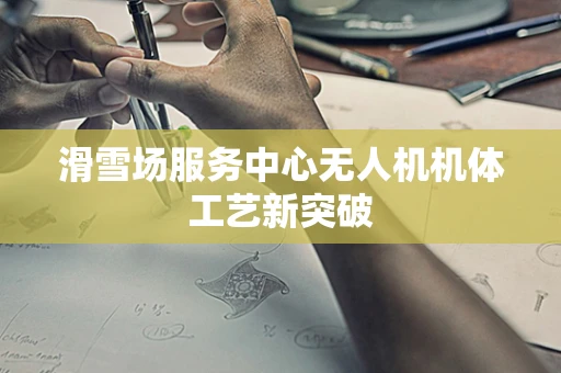 滑雪场服务中心无人机机体工艺新突破