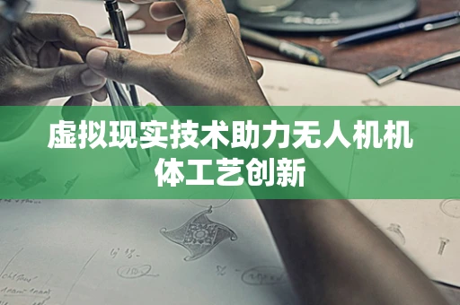 虚拟现实技术助力无人机机体工艺创新