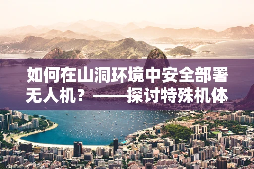 如何在山洞环境中安全部署无人机？——探讨特殊机体工艺的必要性