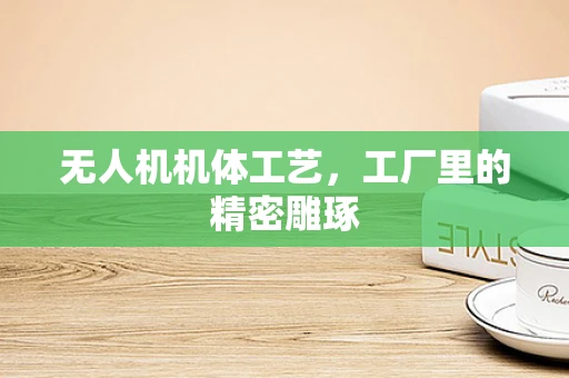 无人机机体工艺，工厂里的精密雕琢