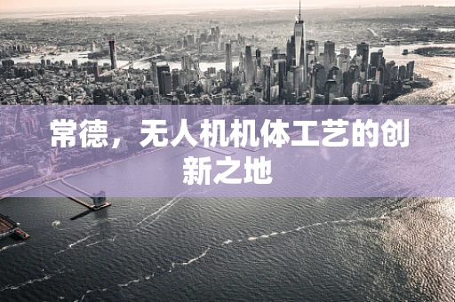 常德，无人机机体工艺的创新之地