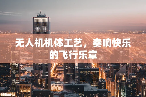 无人机机体工艺，奏响快乐的飞行乐章