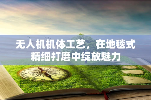 无人机机体工艺，在地毯式精细打磨中绽放魅力