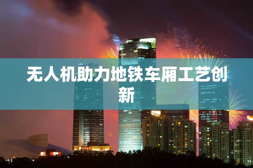 无人机助力地铁车厢工艺创新