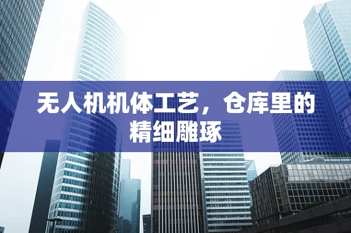 无人机机体工艺，仓库里的精细雕琢