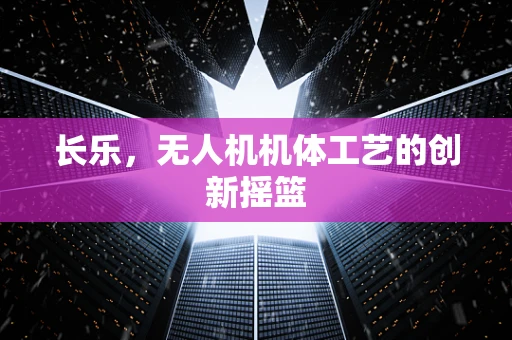 长乐，无人机机体工艺的创新摇篮