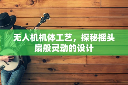 无人机机体工艺，探秘摇头扇般灵动的设计