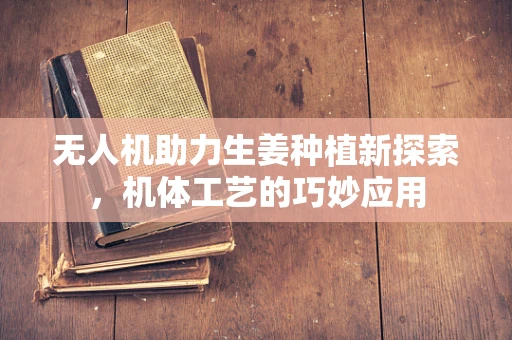 无人机助力生姜种植新探索，机体工艺的巧妙应用