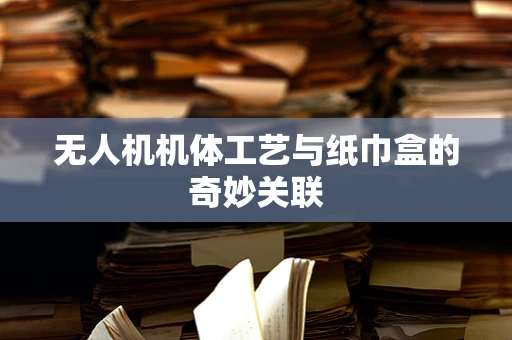 无人机机体工艺与纸巾盒的奇妙关联