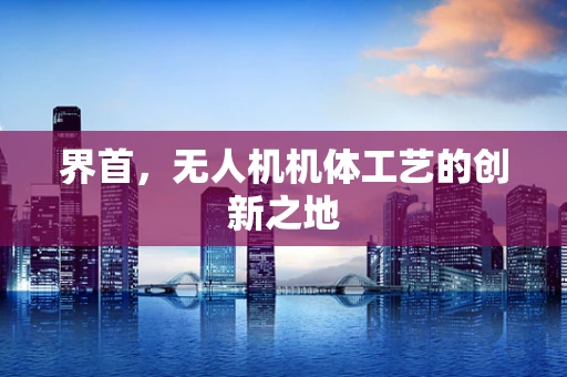 界首，无人机机体工艺的创新之地