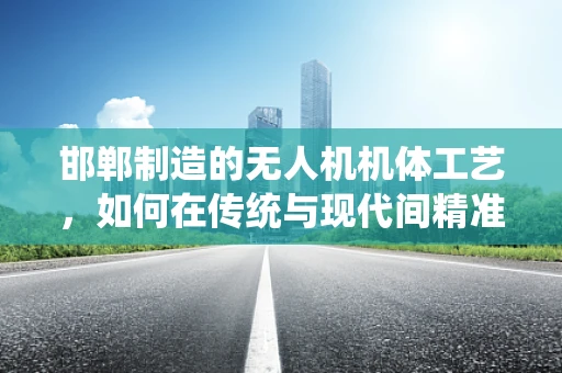 邯郸制造的无人机机体工艺，如何在传统与现代间精准平衡？