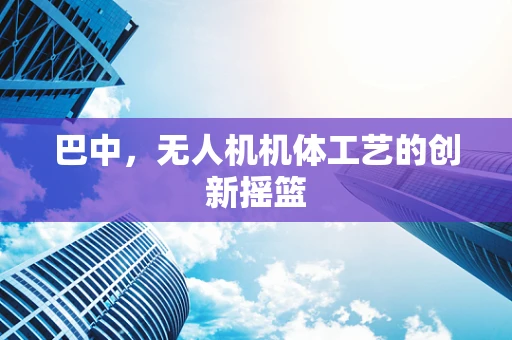 巴中，无人机机体工艺的创新摇篮
