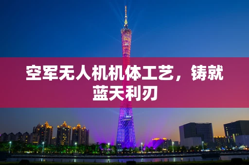 空军无人机机体工艺，铸就蓝天利刃
