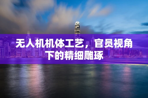 无人机机体工艺，官员视角下的精细雕琢