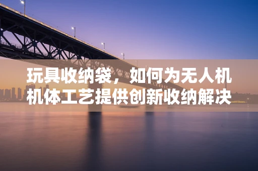 玩具收纳袋，如何为无人机机体工艺提供创新收纳解决方案？