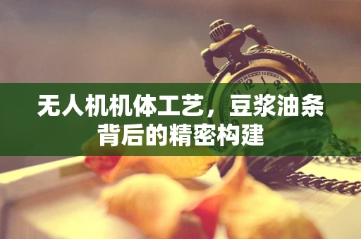无人机机体工艺，豆浆油条背后的精密构建