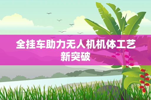 全挂车助力无人机机体工艺新突破