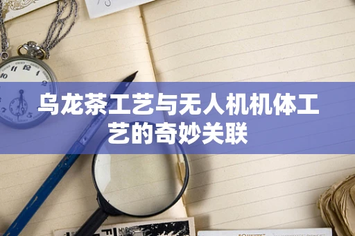 乌龙茶工艺与无人机机体工艺的奇妙关联