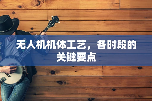 无人机机体工艺，各时段的关键要点