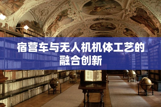 宿营车与无人机机体工艺的融合创新