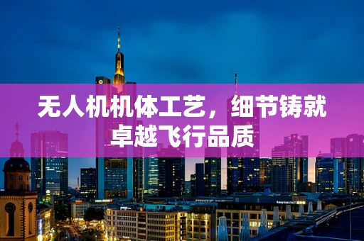 无人机机体工艺，细节铸就卓越飞行品质