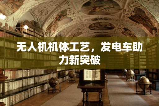 无人机机体工艺，发电车助力新突破
