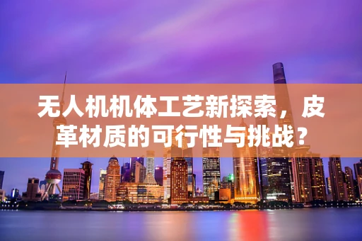 无人机机体工艺新探索，皮革材质的可行性与挑战？