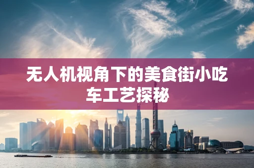 无人机视角下的美食街小吃车工艺探秘