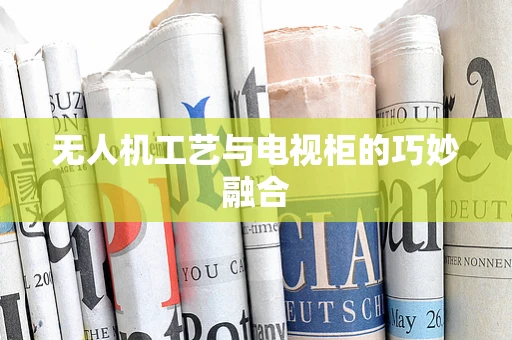 无人机工艺与电视柜的巧妙融合