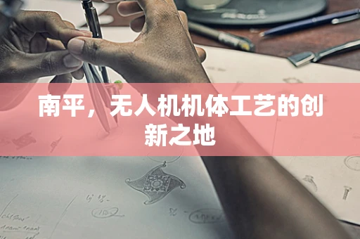 南平，无人机机体工艺的创新之地
