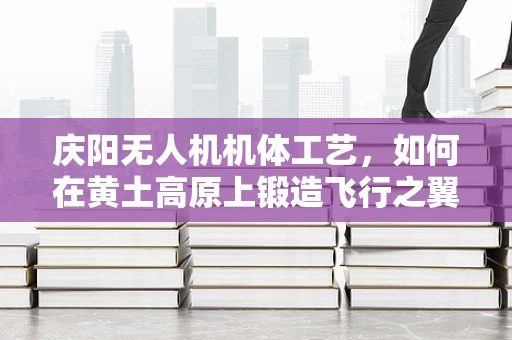 庆阳无人机机体工艺，如何在黄土高原上锻造飞行之翼？