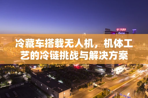 冷藏车搭载无人机，机体工艺的冷链挑战与解决方案