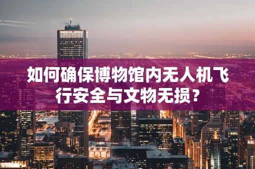 如何确保博物馆内无人机飞行安全与文物无损？