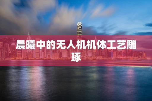 晨曦中的无人机机体工艺雕琢